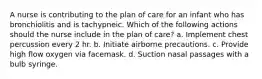 A nurse is contributing to the plan of care for an infant who has bronchiolitis and is tachypneic. Which of the following actions should the nurse include in the plan of care? a. Implement chest percussion every 2 hr. b. Initiate airborne precautions. c. Provide high flow oxygen via facemask. d. Suction nasal passages with a bulb syringe.