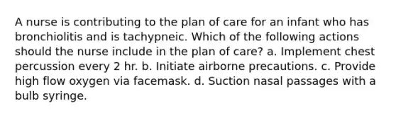 A nurse is contributing to the plan of care for an infant who has bronchiolitis and is tachypneic. Which of the following actions should the nurse include in the plan of care? a. Implement chest percussion every 2 hr. b. Initiate airborne precautions. c. Provide high flow oxygen via facemask. d. Suction nasal passages with a bulb syringe.