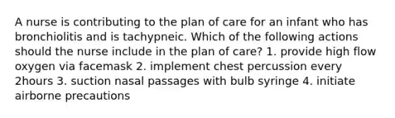 A nurse is contributing to the plan of care for an infant who has bronchiolitis and is tachypneic. Which of the following actions should the nurse include in the plan of care? 1. provide high flow oxygen via facemask 2. implement chest percussion every 2hours 3. suction nasal passages with bulb syringe 4. initiate airborne precautions