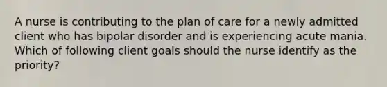 A nurse is contributing to the plan of care for a newly admitted client who has bipolar disorder and is experiencing acute mania. Which of following client goals should the nurse identify as the priority?