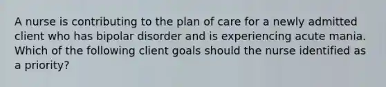 A nurse is contributing to the plan of care for a newly admitted client who has bipolar disorder and is experiencing acute mania. Which of the following client goals should the nurse identified as a priority?