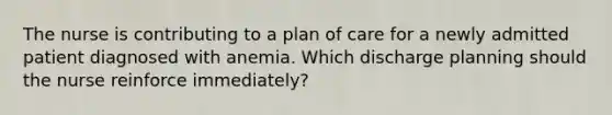 The nurse is contributing to a plan of care for a newly admitted patient diagnosed with anemia. Which discharge planning should the nurse reinforce immediately?