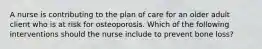 A nurse is contributing to the plan of care for an older adult client who is at risk for osteoporosis. Which of the following interventions should the nurse include to prevent bone loss?