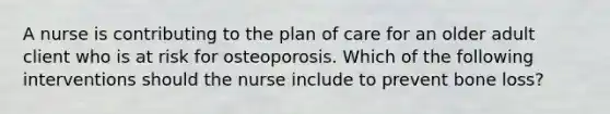 A nurse is contributing to the plan of care for an older adult client who is at risk for osteoporosis. Which of the following interventions should the nurse include to prevent bone loss?