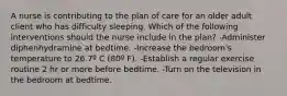 A nurse is contributing to the plan of care for an older adult client who has difficulty sleeping. Which of the following interventions should the nurse include in the plan? -Administer diphenhydramine at bedtime. -Increase the bedroom's temperature to 26.7º C (80º F). -Establish a regular exercise routine 2 hr or more before bedtime. -Turn on the television in the bedroom at bedtime.