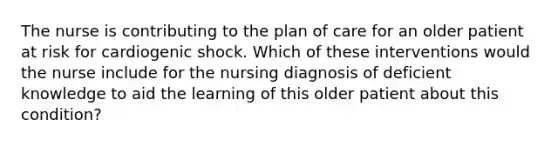 The nurse is contributing to the plan of care for an older patient at risk for cardiogenic shock. Which of these interventions would the nurse include for the nursing diagnosis of deficient knowledge to aid the learning of this older patient about this condition?