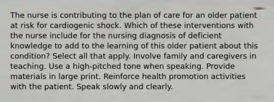 The nurse is contributing to the plan of care for an older patient at risk for cardiogenic shock. Which of these interventions with the nurse include for the nursing diagnosis of deficient knowledge to add to the learning of this older patient about this condition? Select all that apply. Involve family and caregivers in teaching. Use a high-pitched tone when speaking. Provide materials in large print. Reinforce health promotion activities with the patient. Speak slowly and clearly.