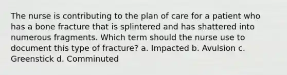 The nurse is contributing to the plan of care for a patient who has a bone fracture that is splintered and has shattered into numerous fragments. Which term should the nurse use to document this type of fracture? a. Impacted b. Avulsion c. Greenstick d. Comminuted