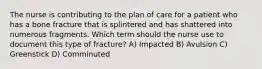 The nurse is contributing to the plan of care for a patient who has a bone fracture that is splintered and has shattered into numerous fragments. Which term should the nurse use to document this type of fracture? A) Impacted B) Avulsion C) Greenstick D) Comminuted