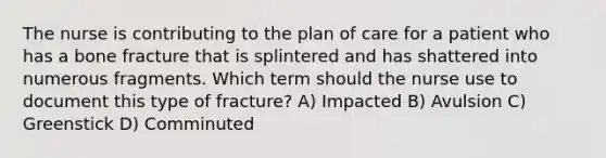 The nurse is contributing to the plan of care for a patient who has a bone fracture that is splintered and has shattered into numerous fragments. Which term should the nurse use to document this type of fracture? A) Impacted B) Avulsion C) Greenstick D) Comminuted