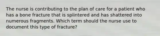 The nurse is contributing to the plan of care for a patient who has a bone fracture that is splintered and has shattered into numerous fragments. Which term should the nurse use to document this type of fracture?