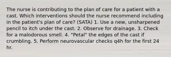 The nurse is contributing to the plan of care for a patient with a cast. Which interventions should the nurse recommend including in the patient's plan of care? (SATA) 1. Use a new, unsharpened pencil to itch under the cast. 2. Observe for drainage. 3. Check for a malodorous smell. 4. "Petal" the edges of the cast if crumbling. 5. Perform neurovascular checks q4h for the first 24 hr.