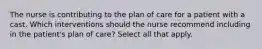 The nurse is contributing to the plan of care for a patient with a cast. Which interventions should the nurse recommend including in the patient's plan of care? Select all that apply.