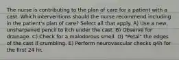 The nurse is contributing to the plan of care for a patient with a cast. Which interventions should the nurse recommend including in the patient's plan of care? Select all that apply. A) Use a new, unsharpened pencil to itch under the cast. B) Observe for drainage. C) Check for a malodorous smell. D) "Petal" the edges of the cast if crumbling. E) Perform neurovascular checks q4h for the first 24 hr.