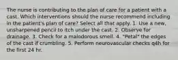 The nurse is contributing to the plan of care for a patient with a cast. Which interventions should the nurse recommend including in the patient's plan of care? Select all that apply. 1. Use a new, unsharpened pencil to itch under the cast. 2. Observe for drainage. 3. Check for a malodorous smell. 4. "Petal" the edges of the cast if crumbling. 5. Perform neurovascular checks q4h for the first 24 hr.