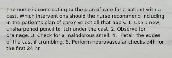 The nurse is contributing to the plan of care for a patient with a cast. Which interventions should the nurse recommend including in the patient's plan of care? Select all that apply. 1. Use a new, unsharpened pencil to itch under the cast. 2. Observe for drainage. 3. Check for a malodorous smell. 4. "Petal" the edges of the cast if crumbling. 5. Perform neurovascular checks q4h for the first 24 hr.