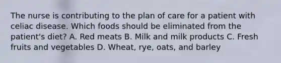 The nurse is contributing to the plan of care for a patient with celiac disease. Which foods should be eliminated from the patient's diet? A. Red meats B. Milk and milk products C. Fresh fruits and vegetables D. Wheat, rye, oats, and barley