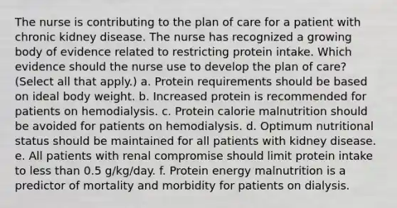 The nurse is contributing to the plan of care for a patient with chronic kidney disease. The nurse has recognized a growing body of evidence related to restricting protein intake. Which evidence should the nurse use to develop the plan of care? (Select all that apply.) a. Protein requirements should be based on ideal body weight. b. Increased protein is recommended for patients on hemodialysis. c. Protein calorie malnutrition should be avoided for patients on hemodialysis. d. Optimum nutritional status should be maintained for all patients with kidney disease. e. All patients with renal compromise should limit protein intake to <a href='https://www.questionai.com/knowledge/k7BtlYpAMX-less-than' class='anchor-knowledge'>less than</a> 0.5 g/kg/day. f. Protein energy malnutrition is a predictor of mortality and morbidity for patients on dialysis.