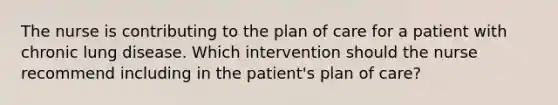 The nurse is contributing to the plan of care for a patient with chronic lung disease. Which intervention should the nurse recommend including in the patient's plan of care?