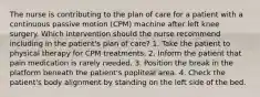 The nurse is contributing to the plan of care for a patient with a continuous passive motion (CPM) machine after left knee surgery. Which intervention should the nurse recommend including in the patient's plan of care? 1. Take the patient to physical therapy for CPM treatments. 2. Inform the patient that pain medication is rarely needed. 3. Position the break in the platform beneath the patient's popliteal area. 4. Check the patient's body alignment by standing on the left side of the bed.