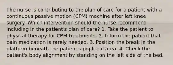 The nurse is contributing to the plan of care for a patient with a continuous passive motion (CPM) machine after left knee surgery. Which intervention should the nurse recommend including in the patient's plan of care? 1. Take the patient to physical therapy for CPM treatments. 2. Inform the patient that pain medication is rarely needed. 3. Position the break in the platform beneath the patient's popliteal area. 4. Check the patient's body alignment by standing on the left side of the bed.