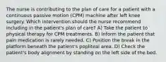 The nurse is contributing to the plan of care for a patient with a continuous passive motion (CPM) machine after left knee surgery. Which intervention should the nurse recommend including in the patient's plan of care? A) Take the patient to physical therapy for CPM treatments. B) Inform the patient that pain medication is rarely needed. C) Position the break in the platform beneath the patient's popliteal area. D) Check the patient's body alignment by standing on the left side of the bed.