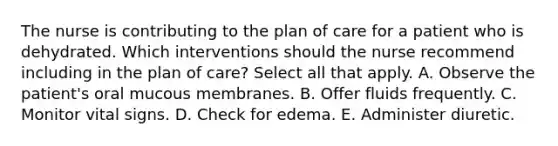 The nurse is contributing to the plan of care for a patient who is dehydrated. Which interventions should the nurse recommend including in the plan of care? Select all that apply. A. Observe the patient's oral mucous membranes. B. Offer fluids frequently. C. Monitor vital signs. D. Check for edema. E. Administer diuretic.