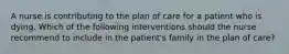 A nurse is contributing to the plan of care for a patient who is dying. Which of the following interventions should the nurse recommend to include in the patient's family in the plan of care?