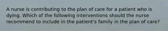 A nurse is contributing to the plan of care for a patient who is dying. Which of the following interventions should the nurse recommend to include in the patient's family in the plan of care?