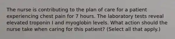 The nurse is contributing to the plan of care for a patient experiencing chest pain for 7 hours. The laboratory tests reveal elevated troponin I and myoglobin levels. What action should the nurse take when caring for this patient? (Select all that apply.)