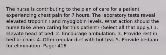 The nurse is contributing to the plan of care for a patient experiencing chest pain for 7 hours. The laboratory tests reveal elevated troponin I and myoglobin levels. What action should the nurse take when caring for this patient? (Select all that apply.) 1. Elevate head of bed. 2. Encourage ambulation. 3. Provide rest in bed or chair. 4. Offer regular diet with hot tea. 5. Provide bedpan for elimination. Page: 416