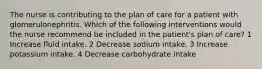 The nurse is contributing to the plan of care for a patient with glomerulonephritis. Which of the following interventions would the nurse recommend be included in the patient's plan of care? 1 Increase fluid intake. 2 Decrease sodium intake. 3 Increase potassium intake. 4 Decrease carbohydrate intake