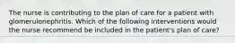 The nurse is contributing to the plan of care for a patient with glomerulonephritis. Which of the following interventions would the nurse recommend be included in the patient's plan of care?