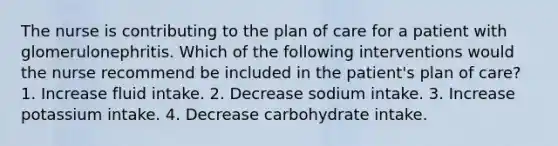 The nurse is contributing to the plan of care for a patient with glomerulonephritis. Which of the following interventions would the nurse recommend be included in the patient's plan of care? 1. Increase fluid intake. 2. Decrease sodium intake. 3. Increase potassium intake. 4. Decrease carbohydrate intake.