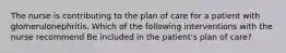 The nurse is contributing to the plan of care for a patient with glomerulonephritis. Which of the following interventions with the nurse recommend Be included in the patient's plan of care?