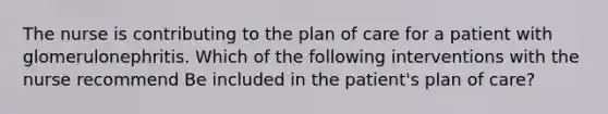 The nurse is contributing to the plan of care for a patient with glomerulonephritis. Which of the following interventions with the nurse recommend Be included in the patient's plan of care?