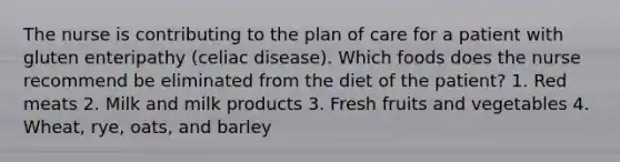 The nurse is contributing to the plan of care for a patient with gluten enteripathy (celiac disease). Which foods does the nurse recommend be eliminated from the diet of the patient? 1. Red meats 2. Milk and milk products 3. Fresh fruits and vegetables 4. Wheat, rye, oats, and barley