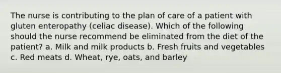 The nurse is contributing to the plan of care of a patient with gluten enteropathy (celiac disease). Which of the following should the nurse recommend be eliminated from the diet of the patient? a. Milk and milk products b. Fresh fruits and vegetables c. Red meats d. Wheat, rye, oats, and barley