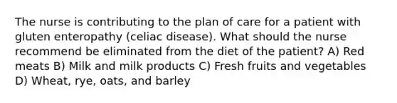 The nurse is contributing to the plan of care for a patient with gluten enteropathy (celiac disease). What should the nurse recommend be eliminated from the diet of the patient? A) Red meats B) Milk and milk products C) Fresh fruits and vegetables D) Wheat, rye, oats, and barley