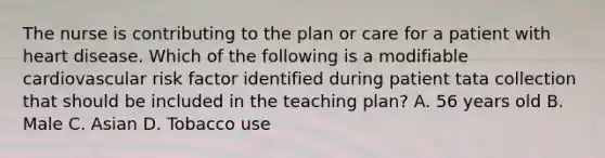 The nurse is contributing to the plan or care for a patient with heart disease. Which of the following is a modifiable cardiovascular risk factor identified during patient tata collection that should be included in the teaching plan? A. 56 years old B. Male C. Asian D. Tobacco use