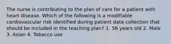 The nurse is contributing to the plan of care for a patient with heart disease. Which of the following is a modifiable cardiovascular risk identified during patient data collection that should be included in the teaching plan? 1. 56 years old 2. Male 3. Asian 4. Tobacco use