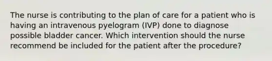 The nurse is contributing to the plan of care for a patient who is having an intravenous pyelogram (IVP) done to diagnose possible bladder cancer. Which intervention should the nurse recommend be included for the patient after the procedure?