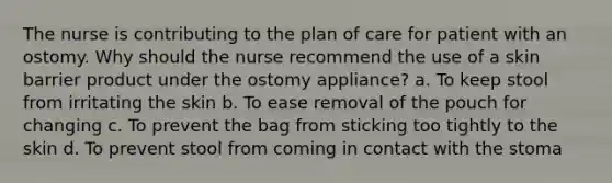 The nurse is contributing to the plan of care for patient with an ostomy. Why should the nurse recommend the use of a skin barrier product under the ostomy appliance? a. To keep stool from irritating the skin b. To ease removal of the pouch for changing c. To prevent the bag from sticking too tightly to the skin d. To prevent stool from coming in contact with the stoma