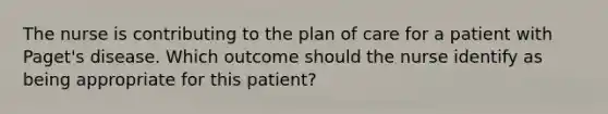 The nurse is contributing to the plan of care for a patient with Paget's disease. Which outcome should the nurse identify as being appropriate for this patient?