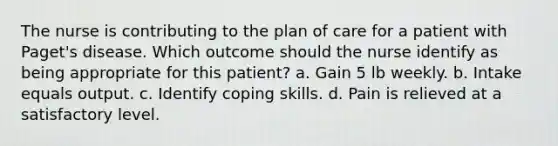 The nurse is contributing to the plan of care for a patient with Paget's disease. Which outcome should the nurse identify as being appropriate for this patient? a. Gain 5 lb weekly. b. Intake equals output. c. Identify coping skills. d. Pain is relieved at a satisfactory level.