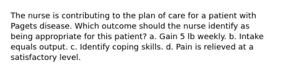 The nurse is contributing to the plan of care for a patient with Pagets disease. Which outcome should the nurse identify as being appropriate for this patient? a. Gain 5 lb weekly. b. Intake equals output. c. Identify coping skills. d. Pain is relieved at a satisfactory level.