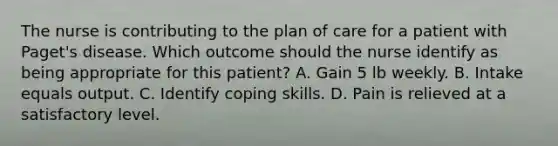 The nurse is contributing to the plan of care for a patient with Paget's disease. Which outcome should the nurse identify as being appropriate for this patient? A. Gain 5 lb weekly. B. Intake equals output. C. Identify coping skills. D. Pain is relieved at a satisfactory level.