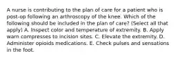 A nurse is contributing to the plan of care for a patient who is post-op following an arthroscopy of the knee. Which of the following should be included in the plan of care? (Select all that apply) A. Inspect color and temperature of extremity. B. Apply warn compresses to incision sites. C. Elevate the extremity. D. Administer opioids medications. E. Check pulses and sensations in the foot.