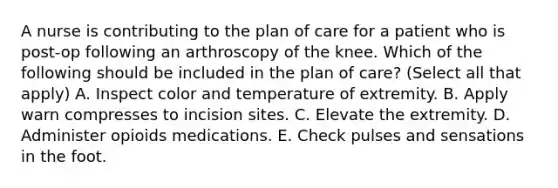 A nurse is contributing to the plan of care for a patient who is post-op following an arthroscopy of the knee. Which of the following should be included in the plan of care? (Select all that apply) A. Inspect color and temperature of extremity. B. Apply warn compresses to incision sites. C. Elevate the extremity. D. Administer opioids medications. E. Check pulses and sensations in the foot.