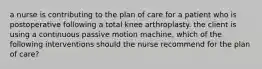 a nurse is contributing to the plan of care for a patient who is postoperative following a total knee arthroplasty. the client is using a continuous passive motion machine, which of the following interventions should the nurse recommend for the plan of care?